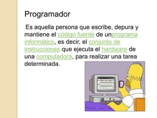 Programador
Es aquella persona que escribe, depura y
mantiene el código fuente de unprograma
informático, es decir, el conjunto de
instrucciones que ejecuta el hardware de
una computadora, para realizar una tarea
determinada.
 