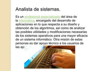 Analista de sistemas.
Es un profesional especializado del área de
la informática, encargado del desarrollo de
aplicaciones en lo que respecta a su diseño y
obtención de los algoritmos, así como de analizar
las posibles utilidades y modificaciones necesarias
de los sistemas operativos para una mayor eficacia
de un sistema informático. Otra misión de estas
personas es dar apoyo técnico a los usuarios de
las aplicaciones existentes.
 