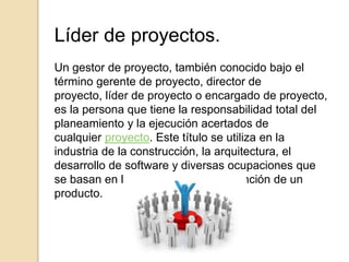 Líder de proyectos.
Un gestor de proyecto, también conocido bajo el
término gerente de proyecto, director de
proyecto, líder de proyecto o encargado de proyecto,
es la persona que tiene la responsabilidad total del
planeamiento y la ejecución acertados de
cualquier proyecto. Este título se utiliza en la
industria de la construcción, la arquitectura, el
desarrollo de software y diversas ocupaciones que
se basan en la generación o manutención de un
producto.
 