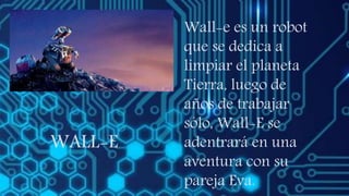 WALL-E
Wall-e es un robot
que se dedica a
limpiar el planeta
Tierra, luego de
años de trabajar
sólo, Wall-E se
adentrará en una
aventura con su
pareja Eva.
 