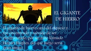 EL GIGANTE
DE HIERRO
El gigante de hierro cayó del espacio y
fue encontrado y salvado de ser
electrocutado, por un niño llamado
Hogart Hughes, del que luego sería
gran amigo.
 