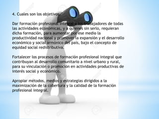 4. Cuales son los objetivos.
Dar formación profesional integral a los trabajadores de todas
las actividades económicas, y a quienes sin serlo, requieran
dicha formación, para aumentar por ese medio la
productividad nacional y promover la expansión y el desarrollo
económico y social armónico del país, bajo el concepto de
equidad social redistributiva.
Fortalecer los procesos de formación profesional integral que
contribuyan al desarrollo comunitario a nivel urbano y rural,
para su vinculación o promoción en actividades productivas de
interés social y económico.
Apropiar métodos, medios y estrategias dirigidos a la
maximización de la cobertura y la calidad de la formación
profesional integral.
 