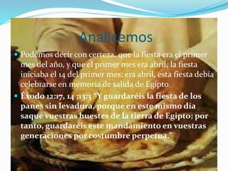 Analicemos
 Podemos decir con certeza, que la fiesta era el primer
mes del año, y que el primer mes era abril; la fiesta
iniciaba el 14 del primer mes: era abril, esta fiesta debía
celebrarse en memoria de salida de Egipto
 Éxodo 12:17, 14 ;13:3 “Y guardaréis la fiesta de los
panes sin levadura, porque en este mismo día
saqué vuestras huestes de la tierra de Egipto; por
tanto, guardaréis este mandamiento en vuestras
generaciones por costumbre perpetua.”
 