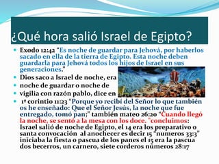 ¿Qué hora salió Israel de Egipto?
 Exodo 12:42 “Es noche de guardar para Jehová, por haberlos
sacado en ella de la tierra de Egipto. Esta noche deben
guardarla para Jehová todos los hijos de Israel en sus
generaciones.”
 Dios saco a Israel de noche, era
 noche de guardar o noche de
 vigilia con razón pablo, dice en
 1ª corintio 11:23 “Porque yo recibí del Señor lo que también
os he enseñado: Que el Señor Jesús, la noche que fue
entregado, tomó pan;” también mateo 26:20 “Cuando llegó
la noche, se sentó a la mesa con los doce. "concluimos:
Israel salió de noche de Egipto, el 14 era los preparativo o
santa convocación al anochecer es decir 15 “numeros 33:3”
iniciaba la fiesta o pascua de los panes el 15 era la pascua
dos becerros, un carnero, siete corderos números 28:17
 