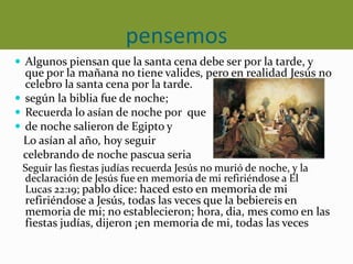 pensemos
 Algunos piensan que la santa cena debe ser por la tarde, y
que por la mañana no tiene valides, pero en realidad Jesús no
celebro la santa cena por la tarde.
 según la biblia fue de noche;
 Recuerda lo asían de noche por que
 de noche salieron de Egipto y
Lo asían al año, hoy seguir
celebrando de noche pascua seria
Seguir las fiestas judías recuerda Jesús no murió de noche, y la
declaración de Jesús fue en memoria de mi refiriéndose a El
Lucas 22:19; pablo dice: haced esto en memoria de mi
refiriéndose a Jesús, todas las veces que la bebiereis en
memoria de mi; no establecieron; hora, dia, mes como en las
fiestas judías, dijeron ¡en memoria de mi, todas las veces
 
