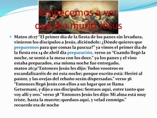 Empecemos a ver
que dia murió Jesús
 Mateo 26:17 “El primer día de la fiesta de los panes sin levadura,
vinieron los discípulos a Jesús, diciéndole: ¿Dónde quieres que
preparemos para que comas la pascua?” ya vimos el primer dia de
la fiesta era 14 de abril dia preparación, verso 20 “Cuando llegó la
noche, se sentó a la mesa con los doce.” ya los panes y el vino
estaba preparados, esa misma noche fue entregado,
mateo 26:31“Entonces Jesús les dijo: Todos vosotros os
escandalizaréis de mí esta noche; porque escrito está: Heriré al
pastor, y las ovejas del rebaño serán dispersadas.” verso 36
“Entonces llegó Jesús con ellos a un lugar que se llama
Getsemaní, y dijo a sus discípulos: Sentaos aquí, entre tanto que
voy allí y oro.” verso 38 “Entonces Jesús les dijo: Mi alma está muy
triste, hasta la muerte; quedaos aquí, y velad conmigo.”
recuerde era de noche
 