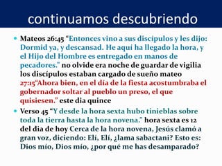 continuamos descubriendo
 Mateos 26:45 “Entonces vino a sus discípulos y les dijo:
Dormid ya, y descansad. He aquí ha llegado la hora, y
el Hijo del Hombre es entregado en manos de
pecadores.” no olvide era noche de guardar de vigilia
los discípulos estaban cargado de sueño mateo
27:15“Ahora bien, en el día de la fiesta acostumbraba el
gobernador soltar al pueblo un preso, el que
quisiesen.” este dia quince
 Verso 45 “Y desde la hora sexta hubo tinieblas sobre
toda la tierra hasta la hora novena.” hora sexta es 12
del dia de hoy Cerca de la hora novena, Jesús clamó a
gran voz, diciendo: Elí, Elí, ¿lama sabactani? Esto es:
Dios mío, Dios mío, ¿por qué me has desamparado?
 
