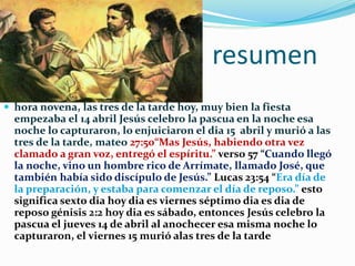 resumen
 hora novena, las tres de la tarde hoy, muy bien la fiesta
empezaba el 14 abril Jesús celebro la pascua en la noche esa
noche lo capturaron, lo enjuiciaron el dia 15 abril y murió a las
tres de la tarde, mateo 27:50“Mas Jesús, habiendo otra vez
clamado a gran voz, entregó el espíritu.” verso 57 “Cuando llegó
la noche, vino un hombre rico de Arrímate, llamado José, que
también había sido discípulo de Jesús.” Lucas 23:54 “Era día de
la preparación, y estaba para comenzar el día de reposo.” esto
significa sexto dia hoy dia es viernes séptimo dia es dia de
reposo génisis 2:2 hoy dia es sábado, entonces Jesús celebro la
pascua el jueves 14 de abril al anochecer esa misma noche lo
capturaron, el viernes 15 murió alas tres de la tarde
 