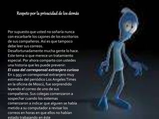 Respetopor la privacidad de los demás
Por supuesto que usted no soñaría nunca
con escarbarle los cajones de los escritorios
de sus compañeros. Así es que tampoco
debe leer sus correos.
Desafortunadamente mucha gente lo hace.
Este tema si que merece un tratamiento
especial. Por ahora comparto con ustedes
una historia que les puede prevenir:
El caso del corresponsal extranjero curioso
En 1.993 un corresponsal extranjero muy
estimado del periódico Los AngelesTimes
en la oficina de Moscú, fue sorprendido
leyendo el correo de uno de sus
compañeros. Sus colegas comenzaron a
sospechar cuando los sistemas
comenzaron a indicar que alguien se había
metido a su computador a revisar los
correos en horas en que ellos no habían
estado trabajando en éste
 