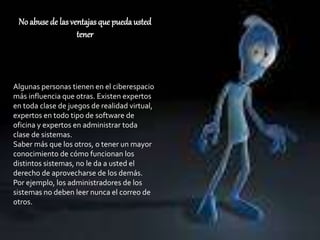 No abuse de las ventajas que puedausted
tener
Algunas personas tienen en el ciberespacio
más influencia que otras. Existen expertos
en toda clase de juegos de realidad virtual,
expertos en todo tipo de software de
oficina y expertos en administrar toda
clase de sistemas.
Saber más que los otros, o tener un mayor
conocimiento de cómo funcionan los
distintos sistemas, no le da a usted el
derecho de aprovecharse de los demás.
Por ejemplo, los administradores de los
sistemas no deben leer nunca el correo de
otros.
 