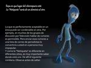 Sepaen que lugar del ciberespacioestá
La“Netiqueta”varíade undominioal otro.
Lo que es perfectamente aceptable en un
área puede ser condenable en otra. Por
ejemplo, en muchos de los grupos de
discusión porTelevisión hablar de rumores
es permisible. Pero enviar esos rumores a
una lista de correo de periodistas lo
convertirá a usted en a persona muy
impopular.
Y como la “Netiqueta” es diferente en
diferentes sitios, es muy importante saber
donde está uno. De allí el siguiente
corolario:Observe antes de saltar.
 