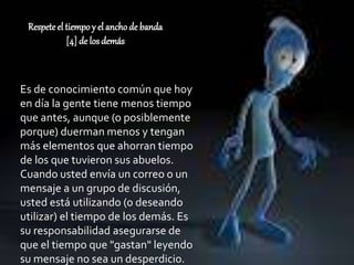 Respete el tiempoy el anchode banda
[4] de los demás
Es de conocimiento común que hoy
en día la gente tiene menos tiempo
que antes, aunque (o posiblemente
porque) duerman menos y tengan
más elementos que ahorran tiempo
de los que tuvieron sus abuelos.
Cuando usted envía un correo o un
mensaje a un grupo de discusión,
usted está utilizando (o deseando
utilizar) el tiempo de los demás. Es
su responsabilidad asegurarse de
que el tiempo que "gastan" leyendo
su mensaje no sea un desperdicio.
 