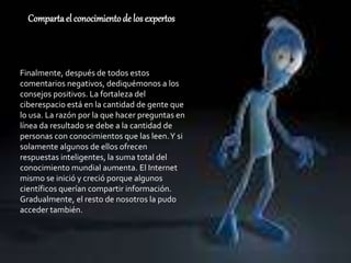 Compartael conocimientode los expertos
Finalmente, después de todos estos
comentarios negativos, dediquémonos a los
consejos positivos. La fortaleza del
ciberespacio está en la cantidad de gente que
lo usa. La razón por la que hacer preguntas en
línea da resultado se debe a la cantidad de
personas con conocimientos que las leen.Y si
solamente algunos de ellos ofrecen
respuestas inteligentes, la suma total del
conocimiento mundial aumenta. El Internet
mismo se inició y creció porque algunos
científicos querían compartir información.
Gradualmente, el resto de nosotros la pudo
acceder también.
 