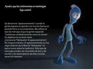 Ayude a quelas controversiasse mantengan
bajocontrol
Se denomina "apasionamiento" cuando la
gente expresa su opinión con mucha fuerza sin
ponerle freno a sus emociones. Me refiero al
tipo de mensaje al que la gente responde
"cuéntenos verdaderamente como se siente".
Su objetivo no es tener tacto.
¿Censura la "Netiqueta" el apasionamiento?.
De ninguna manera. El apasionamiento es una
vieja tradición de la Red (la "Netiqueta" no
opina nunca sobre la tradición). Este tipo de
mensajes pueden ser divertidos de leer y de
escribir y los destinatarios de ellos muchas
veces los merecen.
 