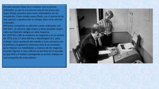 En esta escuela Gates tuvo contacto con su primer
ordenador ya que la escuela era una de las pocas que
logro firmar acuerdos para tener ordenadores en sus
instalación, Gates estaba maravillado con el potencial de
este aparato y pasaba todo su tiempo libre en la sala del
ordenador.
Bill Gates compartía su adicción a este ordenador con
Poll Alen, un alumno algo mayor y estos pasaban largos
ratos escribiendo códigos en esta maquina.
En 1970 Pol y Bill se metieron en negocios y en el verano
de 1972 a los 17 años Bill fue a Washington D.C. para
trabajar como ayudante del senado y tuvo contacto con
la política y el gobierno entonces esto le va sirviendo
para mejorar sus habilidades y visiones de los negocios
Cuando regreso a casa solicito un permiso en la escuela
ya que Poll y el habían conseguido su primer trabajo en
una compañía de ordenadores.
 