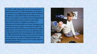 En 1978 y 1981 Microsoft creció enormemente la
plantilla paso de 13 a 128 empleados, la empresa
se valorizo muy rápido pasando de vales 3 millones
de dólares a unos 300 millones de dólares de la
noche a la mañana y el software de el 30 porciento
de los ordenadores del mundo era Microsoft.
Microsoft empezó a trabajar con Apple y el
software de la Macintosh era el mas innovador del
momento ya que cumplía con todos los todas las
expectativas del momento, pero Microsoft y Apple
empezarían una fuerte lucha por los derechos por
la siguiente generación de programas de software.
En 1983 Microsoft iba hacia la cima pero Pol sufría
de un cáncer y se acabo el trabajo de estos dos
grandes genios juntos ya que Pol no pudo seguir al
mando de Microsoft
 