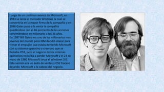 Luego de un continuo avance de Microsoft, en
1983 se lanza al mercado Windows la cual se
convertiría en la mayor firma de la compañía y en
1986 Gates puso a la venta la compañía
quedándose con el 46 porciento de las acciones
convirtiéndose en millonario a los 36 años.
En 1987 Bill Gates era uno de los millonarios mas
jóvenes del mundo pero IBM decidió atacar para
frenar el empujón que estaba teniendo Microsoft
con su sistema operativo y creo uno que se
llamaba OS2, pero el negocio de los sistemas
operativos no lo iba a perder Microsoft y el 23 de
mayo de 1980 Microsoft lanza el Windows 3.0.
Esta versión era un éxito de ventas y OS2 fracaso
dejando Microsoft a la cabeza del negocio.
 