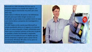 Microsoft en 1995 Windows 95 hizo que la
empresa volviera a la cúspide del negocio y la
empresa seguía marchando muy bien por unos
años mas.
Gates dona 3 millones de pesos a las bibliotecas
del país para que todos tengan acceso a un
ordenador ya que todos no lo podían tener en casa
y así mismo dona a proyectos de investigación y
educativos.
En 1997 Gates se dio cuenta que Microsoft se
estaba quedando atrás en el negocio y la internet
le dio un nuevo empujón a Gates utilizándola para
hacer que su empresa volviera arriba pero la gente
se quejaba y Gates fue llamado a responder
porque se le acusaba de que no dejaba que las
demás empresas surgieran pero a pesar de las
acusaciones Windows 98 salió a la luz pero no
contaba el internet Explorer.
 
