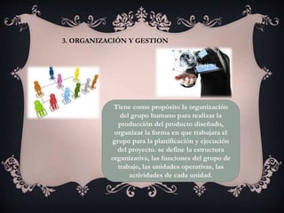 3. ORGANIZACIÓN Y GESTION
Tiene como propósito la organización
del grupo humano para realizar la
producción del producto diseñado,
organizar la forma en que trabajara el
grupo para la planificación y ejecución
del proyecto. se define la estructura
organizativa, las funciones del grupo de
trabajo, las unidades operativas, las
actividades de cada unidad.
 