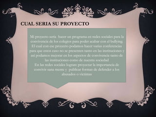 CUAL SERIA SU PROYECTO
Mi proyecto seria hacer un programa en redes sociales para la
convivencia de los colegios para poder acabar con el bullying.
El cual con ese proyecto podamos hacer varias conferencias
para que estos caso no se presenten tanto en las instituciones y
así podamos mejorar en los aspectos de convivencia tanto de
las instituciones como de nuestra sociedad
En las redes sociales lograre proyectar la importancia de
convivir sana mente y publicar formas de defender a los
abusados o victimas
 