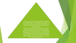 Para crear un formulario sin controles ni elementos
con formato previo: en la pestaña Crear, haga clic en
Formulario en blanco. Access abre un formulario en
blanco en la vista Presentación y muestra el panel
Lista de campos.
En este Lista de campos panel, haga clic en el signo
más (+) situado junto a la tabla o las tablas que
contienen los campos que quiera ver en el formulario.
Para agregar un campo al formulario, haga doble clic
en él o arrástrelo hasta el formulario. Para agregar
varios campos a la vez, mantenga presionada la tecla
CTRL y haga clic en varios campos. Después, arrástrelos
todos juntos hasta el formulario.
 