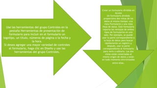Use las herramientas del grupo Controles en la
pestaña Herramientas de presentación de
formulario para incluir en el formulario un
logotipo, un título, números de página o la fecha y
la hora.
Si desea agregar una mayor variedad de controles
al formulario, haga clic en Diseño y use las
herramientas del grupo Controles.
Crear un formulario dividido en
Access
Un formulario dividido
proporciona dos vistas de los
datos al mismo tiempo: una
vista Formulario y una vista
Hoja de datos. Este formulario
reporta las ventajas de ambos
tipos de formularios en uno
solo. Por ejemplo, se puede
usar la parte correspondiente a
la hoja de datos para buscar
rápidamente un registro y,
después, usar la parte
correspondiente al formulario
para verlo o editarlo. Las dos
vistas están conectadas al
mismo origen de datos y están
en todo momento sincronizadas
entre ellas.
 