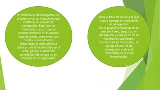 Un formulario de navegación es,
simplemente, un formulario que
contiene un control de
navegación. Este tipo de
formularios constituye un
enorme aliciente en cualquier
base de datos, pero crear uno
resulta especialmente
importante si tiene previsto
publicar una base de datos en la
web, ya que el panel de
navegación de Access no se
muestra en un explorador.
Abra la base de datos a la que
vaya a agregar un formulario
de navegación.
En el grupo Formularios de la
pestaña Crear, haga clic en
Navegación y elija el estilo de
navegación que desee.
Access crea el formulario, le
agrega el control de
navegación y abre el
formulario en la vista
Presentación.
 