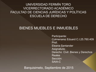 UNIVERSIDAD FERMÍN TORO
VICERRECTORADO ACADÉMICO
FACULTAD DE CIENCIAS JURÍDICAS Y POLÍTICAS
ESCUELA DE DERECHO
Barquisimeto, Septiembre de 2015
Participante:
Colmenarez Eduard C.I.25.760.409
Prof:
Eleana Santander
Asignatura:
Derecho Civil Bienes y Derechos
Reales
Sección:
SAIA-C
BIENES MUEBLES E INMUEBLES
 