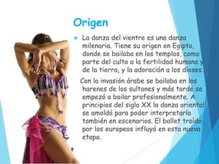 Origen
 La danza del vientre es una danza
milenaria. Tiene su origen en Egipto,
donde se bailaba en los templos, como
parte del culto a la fertilidad humana y
de la tierra, y la adoración a los dioses.
Con la invasión árabe se bailaba en los
harenes de los sultanes y más tarde se
empezó a bailar profesionalmente. A
principios del siglo XX la danza oriental
se amoldó para poder interpretarla
también en escenarios. El ballet traído
por los europeos influyó en esta nueva
etapa.
 