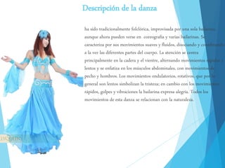 Descripción de la danza
ha sido tradicionalmente folclórica, improvisada por una sola bailarina,
aunque ahora pueden verse en coreografía y varias bailarinas. Se
caracteriza por sus movimientos suaves y fluidos, disociando y coordinando
a la vez las diferentes partes del cuerpo. La atención se centra
principalmente en la cadera y el vientre, alternando movimientos rápidos y
lentos y se enfatiza en los músculos abdominales, con movimientos de
pecho y hombros. Los movimientos ondulatorios, rotativos, que por lo
general son lentos simbolizan la tristeza; en cambio con los movimientos
rápidos, golpes y vibraciones la bailarina expresa alegría. Todos los
movimientos de esta danza se relacionan con la naturaleza.
 
