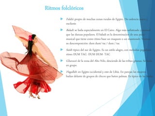 Ritmos folclóricos
 Falahi: propio de muchas zonas rurales de Egipto. De cadencia suave y
oscilante
 Baladi: se baila especialmente en El Cairo. Algo más sofisticado y sensual
que las danzas populares. El báladi es la denominación de una pieza
musical que tiene como ritmo base un maqsum o un masmoudi. Veamos
su descomposición: dum dum/ tac / dum / tac
 Saïdi: típico del sur de Egipto. Es un estilo alegre, con melodías pegadizas.
ritmo DUM TAC- DUM DUM- TAC
 Ghawazi: de la zona del Alto Nilo, desciende de las tribus gitanas. Se baila
en grupo.
 Hagallah: en Egipto occidental y este de Libia. En parejas las mujeres
bailan delante de grupos de chicos que baten palmas. Es típico de las bodas.
 