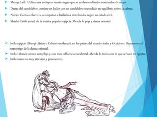  Melaya Laff: Utiliza una melaya o manto negro que se va desenrollando mostrando el cuerpo.
 Danza del candelabro: consiste en bailar con un candelabro encendido en equilibrio sobre la cabeza
 Nubio: Cantos colectivos acompañan a bailarines distribuidos según su estado civil.
 Shaabi: Estilo actual de la música popular egipcia. Mezcla lo pop y danza oriental.
 Estilo egipcio (Sharqi clásico o Cabaret moderno): en los países del mundo árabe y Occidente. Representa el
estereotipo de la danza oriental.
 Estilo Libanés: menos complejo y con más influencia occidental. Mezcla lo turco con lo que se hace en Egipto.
 Estilo turco: es muy atrevido y provocativo.
 