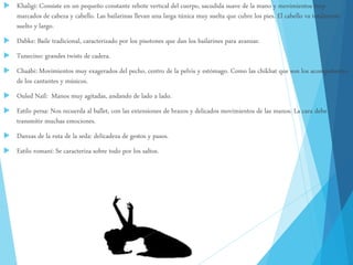  Khaligi: Consiste en un pequeño constante rebote vertical del cuerpo, sacudida suave de la mano y movimientos muy
marcados de cabeza y cabello. Las bailarinas llevan una larga túnica muy suelta que cubre los pies. El cabello va totalmente
suelto y largo.
 Dabke: Baile tradicional, caracterizado por los pisotones que dan los bailarines para avanzar.
 Tunecino: grandes twists de cadera.
 Chaábi: Movimientos muy exagerados del pecho, centro de la pelvis y estómago. Como las chikhat que son los acompañantes
de los cantantes y músicos.
 Ouled Naïl: Manos muy agitadas, andando de lado a lado.
 Estilo persa: Nos recuerda al ballet, con las extensiones de brazos y delicados movimientos de las manos. La cara debe
transmitir muchas emociones.
 Danzas de la ruta de la seda: delicadeza de gestos y pasos.
 Estilo romaní: Se caracteriza sobre todo por los saltos.
 