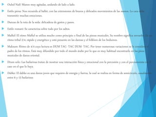  Ouled Naïl: Manos muy agitadas, andando de lado a lado.
 Estilo persa: Nos recuerda al ballet, con las extensiones de brazos y delicados movimientos de las manos. La cara debe
transmitir muchas emociones.
 Danzas de la ruta de la seda: delicadeza de gestos y pasos.
 Estilo romaní: Se caracteriza sobre todo por los saltos.
 Malfuf: El ritmo Malfuf se utiliza mucho como principio o final de las piezas musicales. Su nombre significa envuelto. Es un
ritmo tribal 2/4, rápido y energético y está presente en las danzas y el folklore de los beduinos.
 Maksum: Ritmo de 4/4 cuya lectura es DUM TAC- TAC DUM- TAC. Por tener numerosas variaciones se le considera el
padre de los ritmos. Está muy difundido por todo el mundo árabe por lo que es muy habitual encontrarlo en las pieza
musicales de danza oriental.
 Drum solo: Las bailarinas tratan de mostrar una interacción física y emocional con la percusión y con el percusionista en el
caso en el que lo haya.
 Dabke: El dabke es una danza joven que requiere de energía y fuerza, la cual se realiza en forma de semicírculo, usualmente
entre 6 y 15 bailarines
 