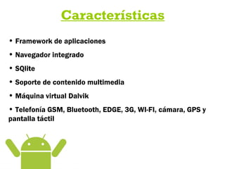 Características
• Framework de aplicaciones
• Navegador integrado
• SQlite
• Soporte de contenido multimedia
• Máquina virtual Dalvik
• Telefonía GSM, Bluetooth, EDGE, 3G, WI-FI, cámara, GPS y
pantalla táctil
 