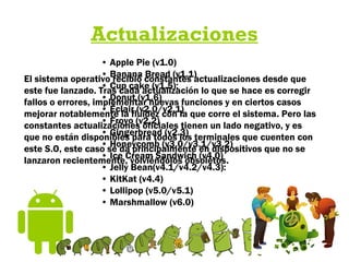 Actualizaciones
El sistema operativo recibió constantes actualizaciones desde que
este fue lanzado. Tras cada actualización lo que se hace es corregir
fallos o errores, implementar nuevas funciones y en ciertos casos
mejorar notablemente la fluidez con la que corre el sistema. Pero las
constantes actualizaciones oficiales tienen un lado negativo, y es
que no están disponibles para todos los terminales que cuenten con
este S.O, este caso se da principalmente en dispositivos que no se
lanzaron recientemente, volviéndolos obsoletos.
• Apple Pie (v1.0)
• Banana Bread (v1.1)
• Cup cake (v1.5):
• Donut (v1.6)
• Éclair (v2.0/v2.1)
• Froyo (v2.2)
• Gingerbread (v2.3)
• Honeycomb (v3.0/v3.1/v3.2)
• Ice Cream Sandwich (v4.0)
• Jelly Bean(v4.1/v4.2/v4.3):
• KitKat (v4.4)
• Lollipop (v5.0/v5.1)
• Marshmallow (v6.0)
 