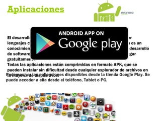 Aplicaciones
El desarrollo de aplicaciones para Android no requiere aprender
lenguajes complejos de programación. Todo lo que se necesita es un
conocimiento aceptable de Java y estar en posesión del kit de desarrollo
de software o SDK provisto por Google el cual se puede descargar
gratuitamente.
Todas las aplicaciones están comprimidas en formato APK, que se
pueden instalar sin dificultad desde cualquier explorador de archivos en
la mayoría de dispositivos.Podemos ver las aplicaciones disponibles desde la tienda Google Play. Se
puede acceder a ella desde el teléfono, Tablet o PC.
 