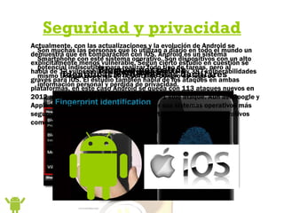 Seguridad y privacidad
Son muchas las personas que lo utilizan a diario en todo el mundo un
Smartphone con este sistema operativo. Son dispositivos con un alto
potencial indiscutible para realizar todo tipo de tareas, pero al
mismo tiempo, suponen un importante peligro de fuga de
información personal y pérdida de privacidad.
Bloqueo por patrónContraseñaIdentificación de huellas dactilares
Actualmente, con las actualizaciones y la evolución de Android se
demuestra que en comparación con iOS, Android es un sistema
explícitamente menos vulnerable. Según cierto estudio en cuestión se
habla de 13 vulnerabilidades graves para Android y 387 vulnerabilidades
graves para iOS. El estudio también habla de los ataques en ambas
plataformas, en este caso Android se queda con 113 ataques nuevos en
2012 a diferencia de iOS que se queda en 1 solo ataque. Aun así Google y
Apple se empeñan cada vez más en hacer sus sistemas operativos más
seguros incorporando más seguridad tanto en sus sistemas operativos
como en sus mercados oficiales.
 