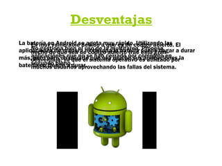 Desventajas
La batería en Android se agota muy rápido. Utilizando las
aplicaciones de manera moderada la batería puede llegar a durar
más, pero para un usuario que usa mucho sus aplicaciones la
batería no tiende a durar.
Es muy vulnerable debido a que es de código abierto. El
hecho de que sea de código abierto trae esta gran
desventaja, ya que el sistema operativo es utilizado por
muchos usuarios aprovechando las fallas del sistema.
No gestiona bien el uso de la multitarea. Procesa
aplicaciones que no se han cerrado por completo en
segundo plano.
 