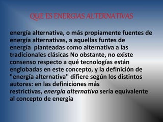QUE ES ENERGIAS ALTERNATIVAS
energía alternativa, o más propiamente fuentes de
energía alternativas, a aquellas funtes de
energía planteadas como alternativa a las
tradicionales clásicas No obstante, no existe
consenso respecto a qué tecnologías están
englobadas en este concepto, y la definición de
"energía alternativa" difiere según los distintos
autores: en las definiciones más
restrictivas, energía alternativa sería equivalente
al concepto de energía
 
