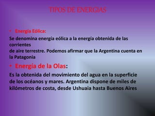 TIPOS DE ENERGIAS
• Energía Eólica:
Se denomina energía eólica a la energía obtenida de las
corrientes
de aire terrestre. Podemos afirmar que la Argentina cuenta en
la Patagonia
• Energía de la Olas:
Es la obtenida del movimiento del agua en la superficie
de los océanos y mares. Argentina dispone de miles de
kilómetros de costa, desde Ushuaia hasta Buenos Aires
 