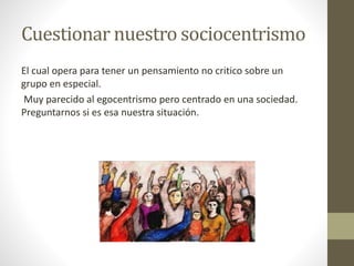 Cuestionar nuestro sociocentrismo
El cual opera para tener un pensamiento no critico sobre un
grupo en especial.
Muy parecido al egocentrismo pero centrado en una sociedad.
Preguntarnos si es esa nuestra situación.
 