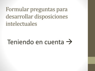 Formular preguntas para
desarrollar disposiciones
intelectuales
Teniendo en cuenta 
 
