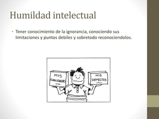Humildad intelectual
• Tener conocimiento de la ignorancia, conociendo sus
limitaciones y puntos debiles y sobretodo reconociendolos.
 