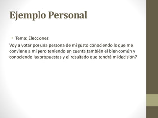 Ejemplo Personal
• Tema: Elecciones
Voy a votar por una persona de mi gusto conociendo lo que me
conviene a mi pero teniendo en cuenta también el bien común y
conociendo las propuestas y el resultado que tendrá mi decisión?
 