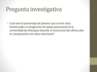 Pregunta investigativa
• Cual será el porcentaje de jóvenes que se han visto
involucrados en programas de apoyo psicosocial en la
universidad de Antioquia durante el transcurso del ultimo año
en comparación con años anteriores?
 