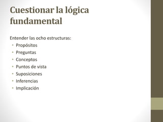 Cuestionar la lógica
fundamental
Entender las ocho estructuras:
• Propósitos
• Preguntas
• Conceptos
• Puntos de vista
• Suposiciones
• Inferencias
• Implicación
 