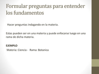 Formular preguntas para entender
los fundamentos
Hacer preguntas indagando en la materia.
Estas pueden ser en una materia y puede enfocarse luego en una
rama de dicha materia.
EJEMPLO
Materia: Ciencia - Rama: Botanica
 