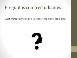 Preguntas como estudiantes
Cuestionarse a si mismo para interiorizar mejor el conocimiento.
 