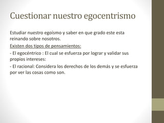 Cuestionar nuestro egocentrismo
Estudiar nuestro egoísmo y saber en que grado este esta
reinando sobre nosotros.
Existen dos tipos de pensamientos:
- El egocéntrico : El cual se esfuerza por lograr y validar sus
propios intereses:
- El racional: Considera los derechos de los demás y se esfuerza
por ver las cosas como son.
 